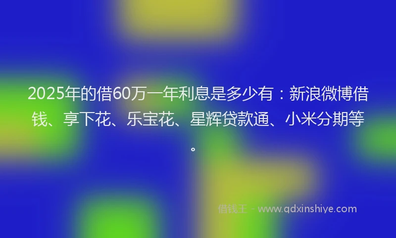 2025年的借60万一年利息是多少有:新浪微博借钱、享下花、乐宝花、星辉贷款通、小米分期等。