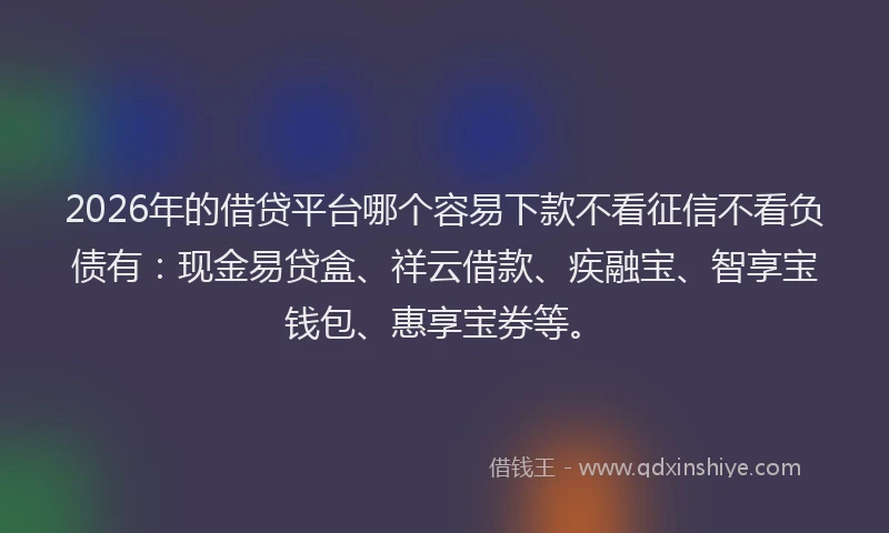 2026年的借贷平台哪个容易下款不看征信不看负债有：现金易贷盒、祥云借款、疾融宝、智享宝钱包、惠享宝券等。