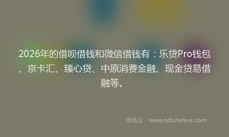 2026年的借呗借钱和微信借钱有：乐贷Pro钱包、京卡汇、臻心贷、中原消费金融、现金贷易借融等。