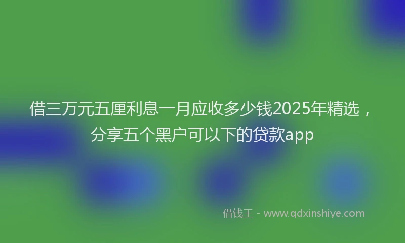 借三万元五厘利息一月应收多少钱2025年精选,分享五个黑户可以下的贷款app