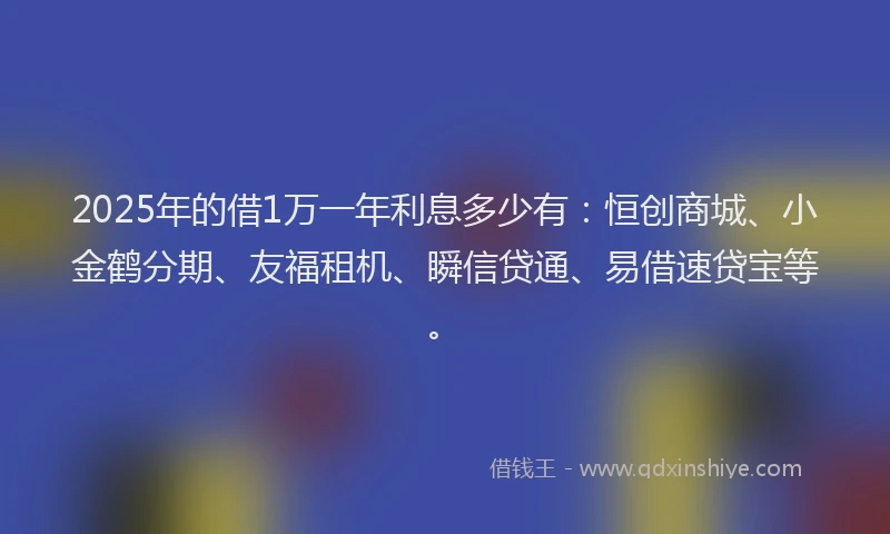 2025年的借1万一年利息多少有：恒创商城、小金鹤分期、友福租机、瞬信贷通、易借速贷宝等。