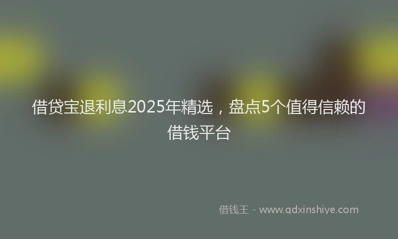 借贷宝退利息2025年精选，盘点5个值得信赖的借钱平台