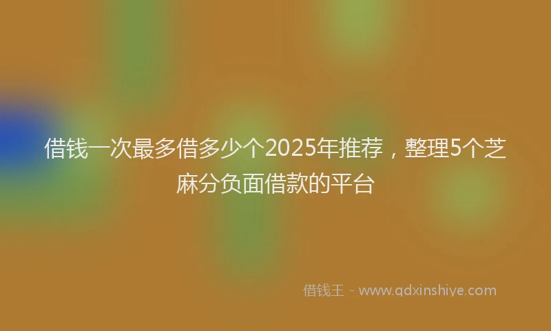 借钱一次最多借多少个2025年推荐，整理5个芝麻分负面借款的平台