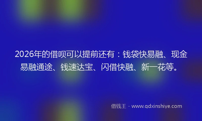 2026年的借呗可以提前还有：钱袋快易融、现金易融通途、钱速达宝、闪借快融、新一花等。