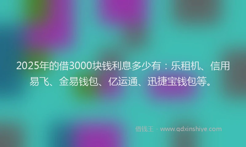 2025年的借3000块钱利息多少有：乐租机、信用易飞、金易钱包、亿运通、迅捷宝钱包等。