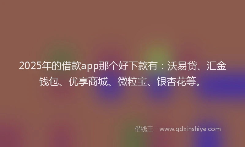 2025年的借款app那个好下款有：沃易贷、汇金钱包、优享商城、微粒宝、银杏花等。