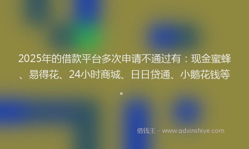 2025年的借款平台多次申请不通过有：现金蜜蜂、易得花、24小时商城、日日贷通、小鹅花钱等。