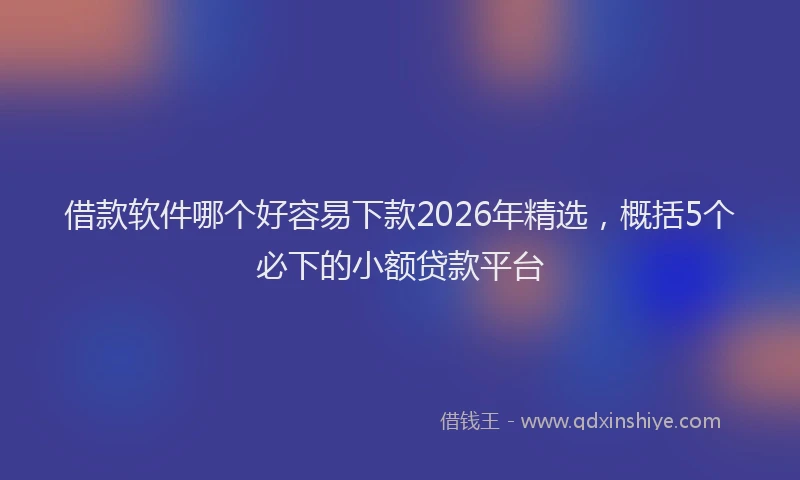 借款软件哪个好容易下款2026年精选，概括5个必下的小额贷款平台