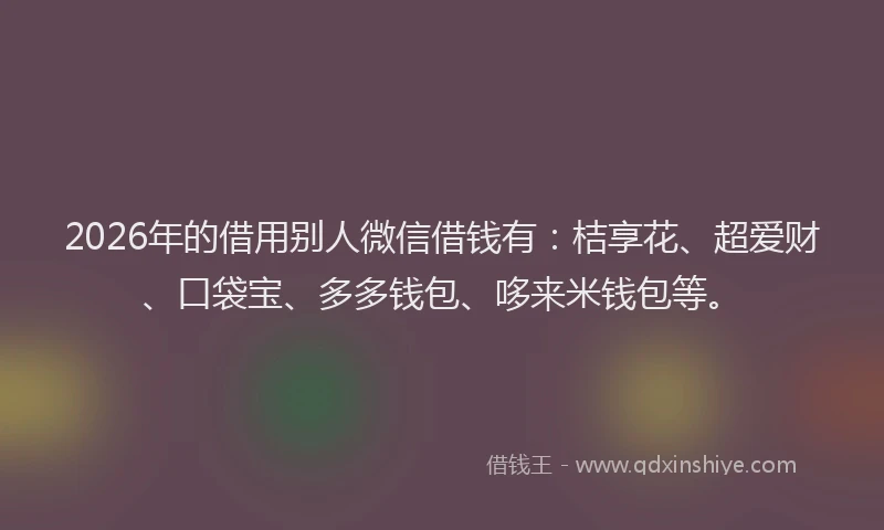 2026年的借用别人微信借钱有：桔享花、超爱财、口袋宝、多多钱包、哆来米钱包等。