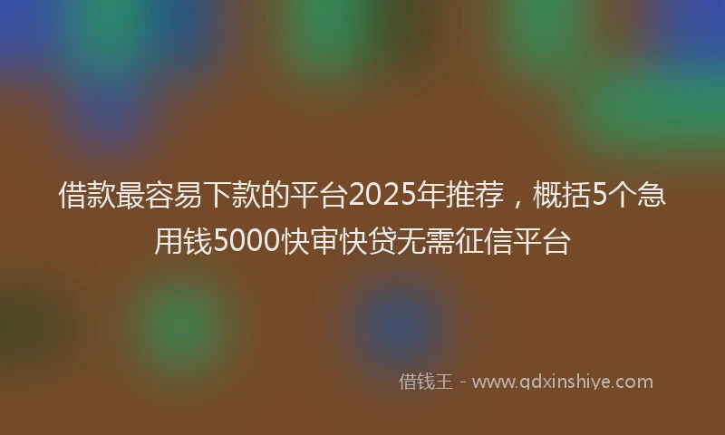 借款最容易下款的平台2025年推荐,概括5个急用钱5000快审快贷无需征信平台