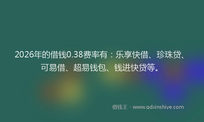 2026年的借钱0.38费率有：乐享快借、珍珠贷、可易借、超易钱包、钱进快贷等。