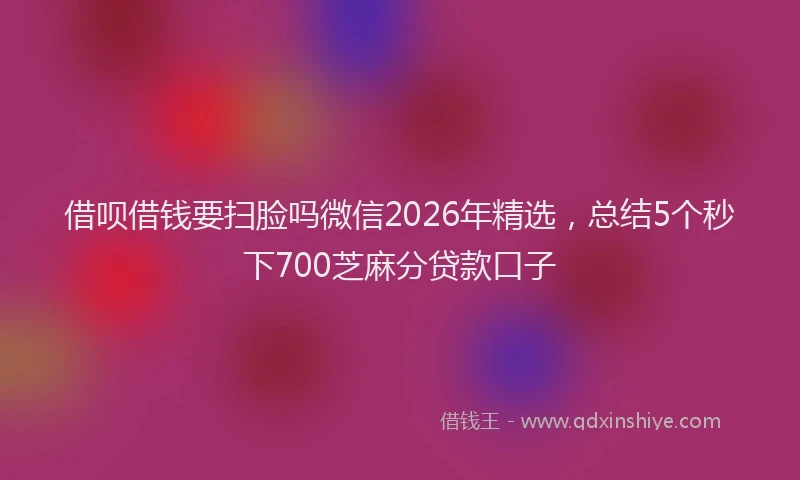借呗借钱要扫脸吗微信2026年精选,总结5个秒下700芝麻分贷款口子