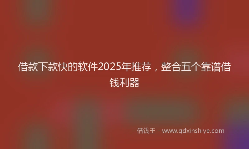 借款下款快的软件2025年推荐,整合五个靠谱借钱利器