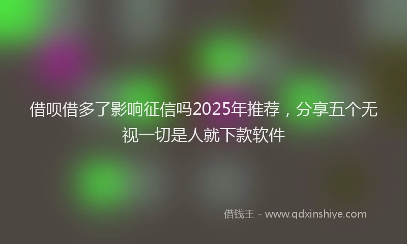 借呗借多了影响征信吗2025年推荐,分享五个无视一切是人就下款软件