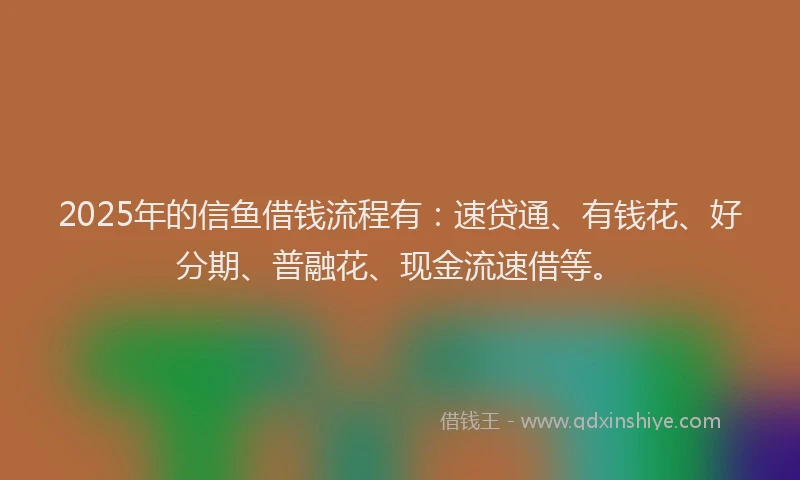 2025年的信鱼借钱流程有:速贷通、有钱花、好分期、普融花、现金流速借等。