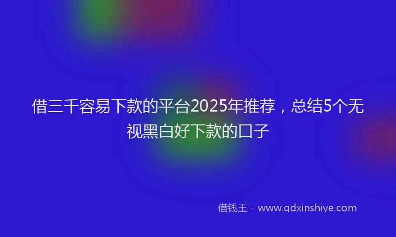 借三千容易下款的平台2025年推荐,总结5个无视黑白好下款的口子
