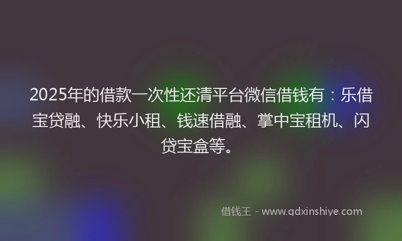 2025年的借款一次性还清平台微信借钱有:乐借宝贷融、快乐小租、钱速借融、掌中宝租机、闪贷宝盒等。