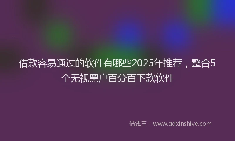 借款容易通过的软件有哪些2025年推荐，整合5个无视黑户百分百下款软件