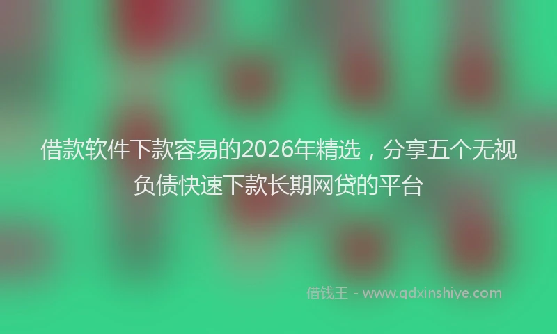 借款软件下款容易的2026年精选，分享五个无视负债快速下款长期网贷的平台