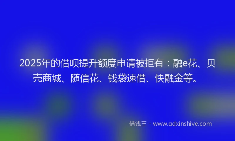 2025年的借呗提升额度申请被拒有：融e花、贝壳商城、随信花、钱袋速借、快融金等。