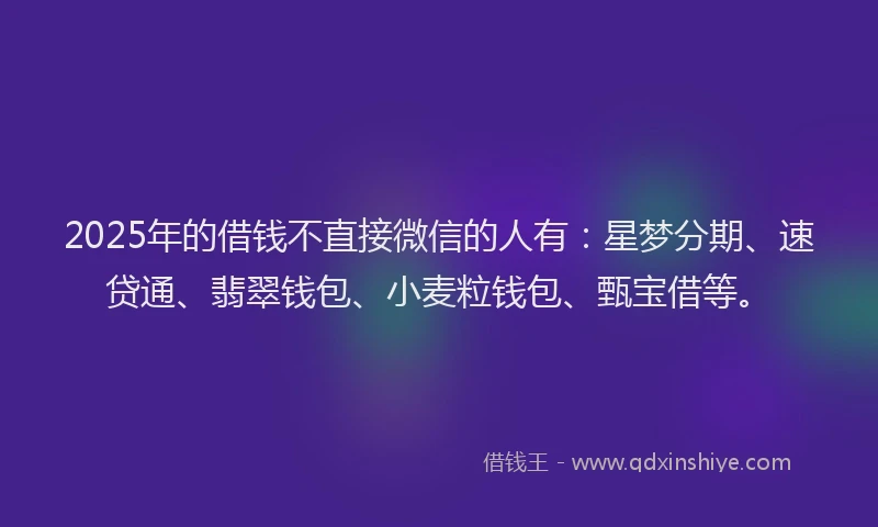 2025年的借钱不直接微信的人有：星梦分期、速贷通、翡翠钱包、小麦粒钱包、甄宝借等。