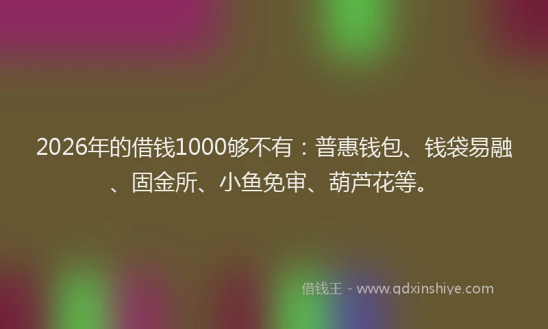 2026年的借钱1000够不有：普惠钱包、钱袋易融、固金所、小鱼免审、葫芦花等。