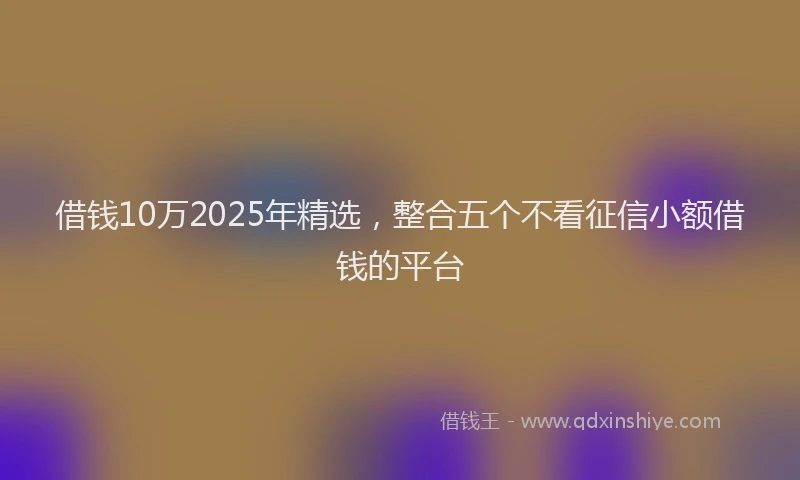 借钱10万2025年精选，整合五个不看征信小额借钱的平台