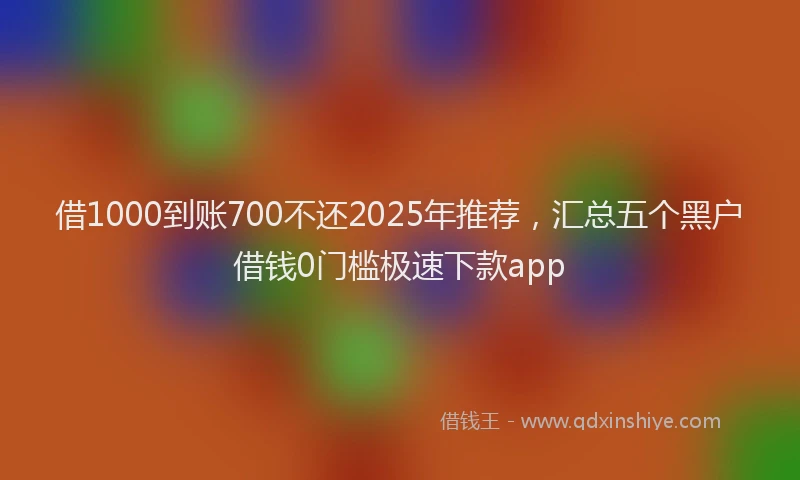 借1000到账700不还2025年推荐，汇总五个黑户借钱0门槛极速下款app