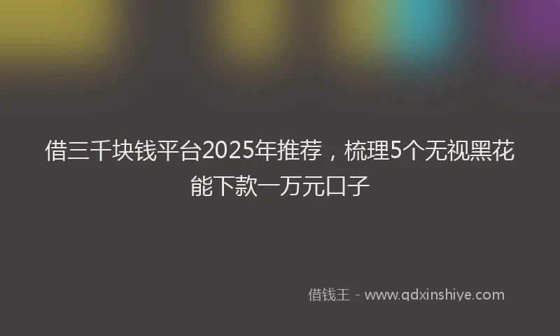 借三千块钱平台2025年推荐,梳理5个无视黑花能下款一万元口子