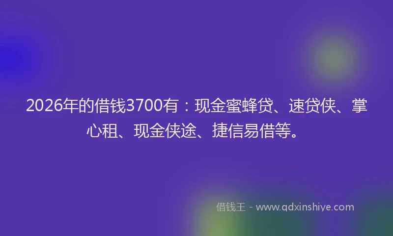 2026年的借钱3700有：现金蜜蜂贷、速贷侠、掌心租、现金侠途、捷信易借等。