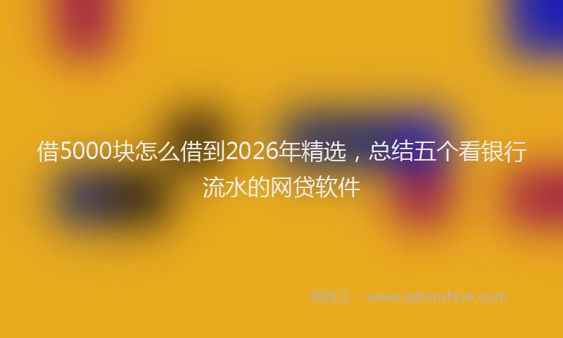 借5000块怎么借到2026年精选,总结五个看银行流水的网贷软件