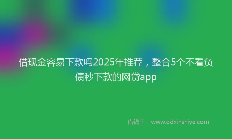 借现金容易下款吗2025年推荐，整合5个不看负债秒下款的网贷app