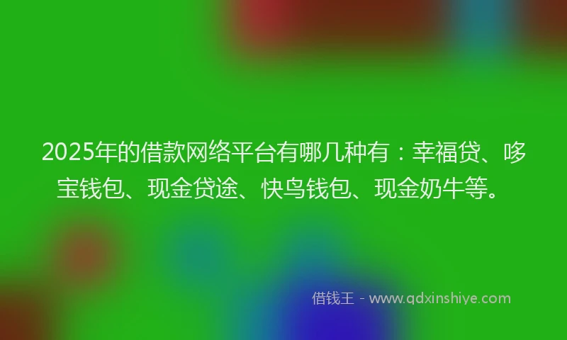 2025年的借款网络平台有哪几种有:幸福贷、哆宝钱包、现金贷途、快鸟钱包、现金奶牛等。
