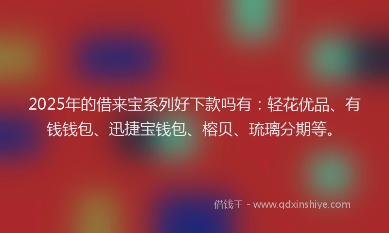 2025年的借来宝系列好下款吗有：轻花优品、有钱钱包、迅捷宝钱包、榕贝、琉璃分期等。