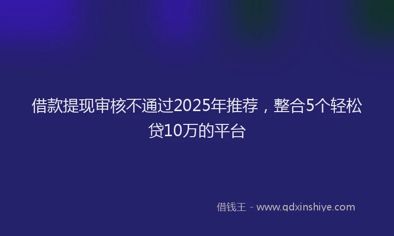 借款提现审核不通过2025年推荐,整合5个轻松贷10万的平台