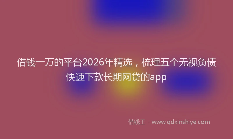 借钱一万的平台2026年精选，梳理五个无视负债快速下款长期网贷的app