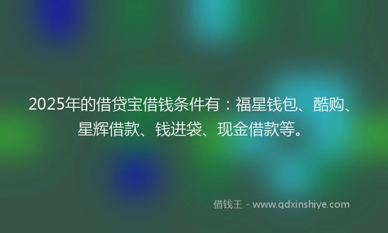 2025年的借贷宝借钱条件有：福星钱包、酷购、星辉借款、钱进袋、现金借款等。