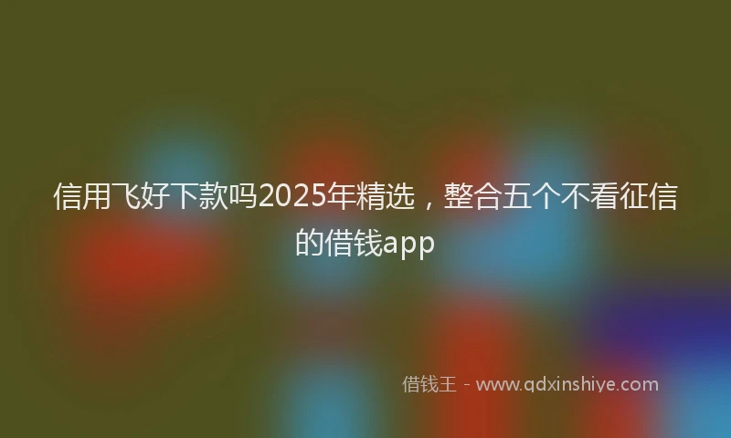 信用飞好下款吗2025年精选，整合五个不看征信的借钱app