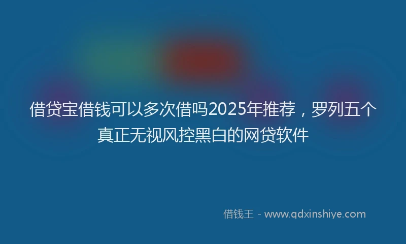 借贷宝借钱可以多次借吗2025年推荐,罗列五个真正无视风控黑白的网贷软件