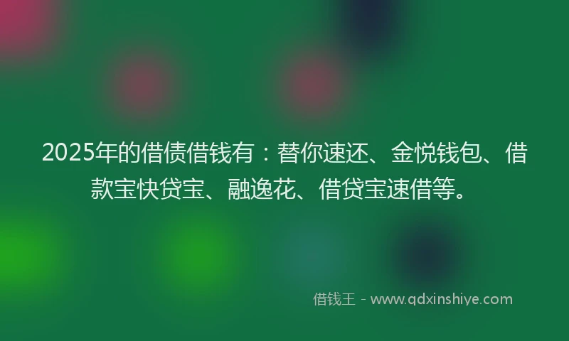 2025年的借债借钱有：替你速还、金悦钱包、借款宝快贷宝、融逸花、借贷宝速借等。