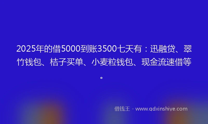 2025年的借5000到账3500七天有:迅融贷、翠竹钱包、桔子买单、小麦粒钱包、现金流速借等。
