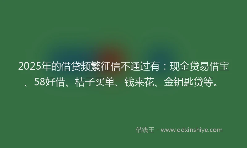 2025年的借贷频繁征信不通过有：现金贷易借宝、58好借、桔子买单、钱来花、金钥匙贷等。