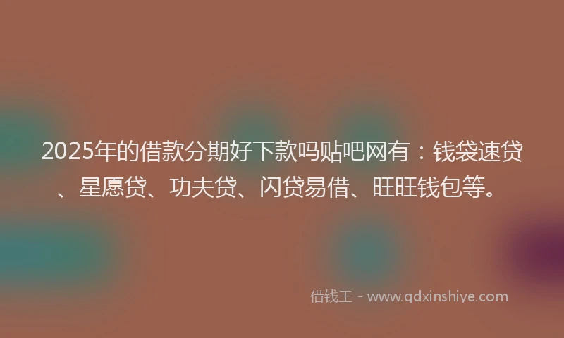 2025年的借款分期好下款吗贴吧网有：钱袋速贷、星愿贷、功夫贷、闪贷易借、旺旺钱包等。