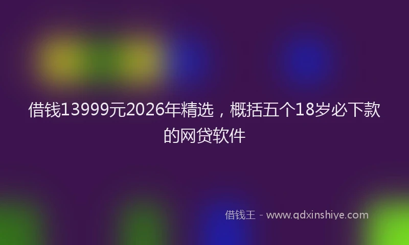借钱13999元2026年精选,概括五个18岁必下款的网贷软件