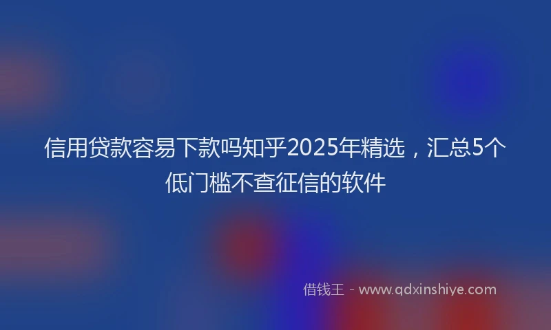 信用贷款容易下款吗知乎2025年精选，汇总5个低门槛不查征信的软件