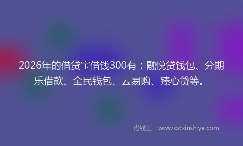2026年的借贷宝借钱300有：融悦贷钱包、分期乐借款、全民钱包、云易购、臻心贷等。