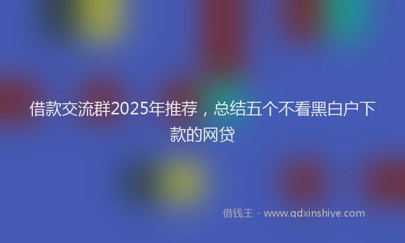 借款交流群2025年推荐,总结五个不看黑白户下款的网贷