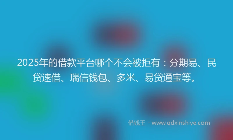 2025年的借款平台哪个不会被拒有：分期易、民贷速借、瑞信钱包、多米、易贷通宝等。