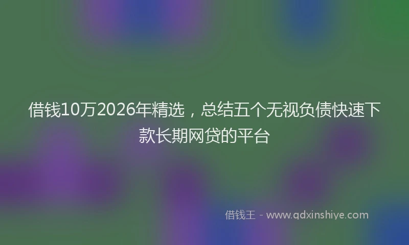 借钱10万2026年精选，总结五个无视负债快速下款长期网贷的平台