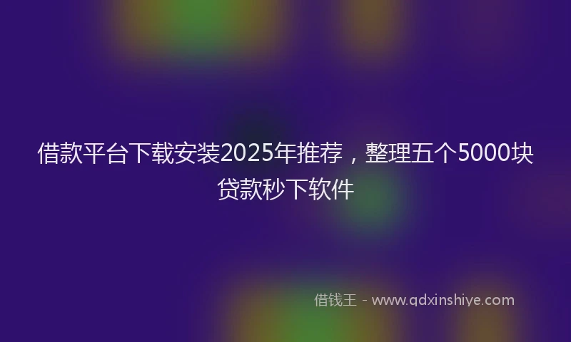 借款平台下载安装2025年推荐,整理五个5000块贷款秒下软件